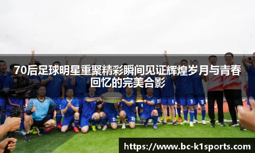 70后足球明星重聚精彩瞬间见证辉煌岁月与青春回忆的完美合影
